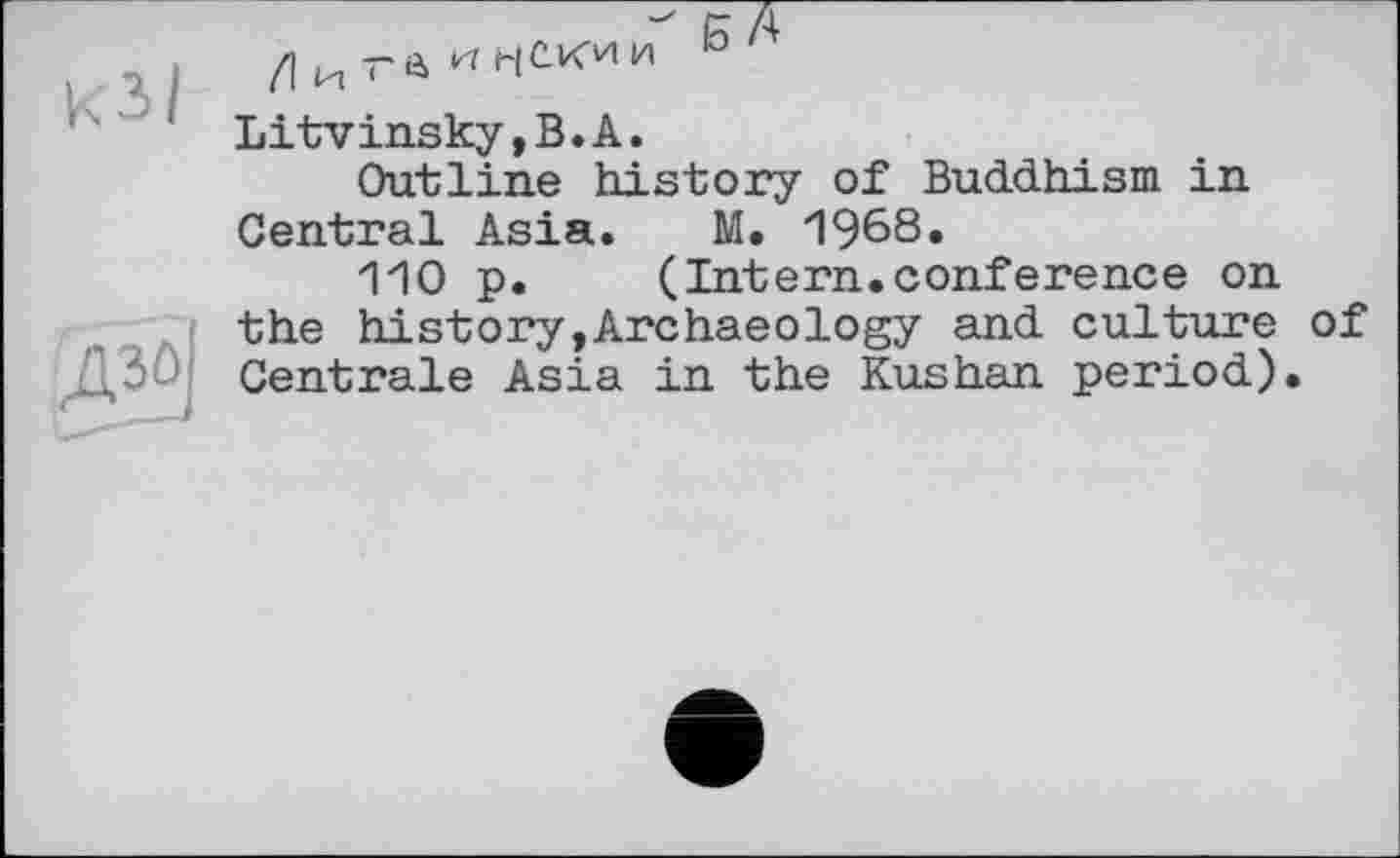 ﻿Ul
gl
К A
/Іи-а^НСКии °'
Litvinsky,B.A.
Outline history of Buddhism in Central Asia. M. 1968.
110 p. (Intern.conference on the history,Archaeology and culture of Centrale Asia in the Kushan period).